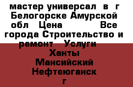 мастер универсал  в  г.Белогорске Амурской обл › Цена ­ 3 000 - Все города Строительство и ремонт » Услуги   . Ханты-Мансийский,Нефтеюганск г.